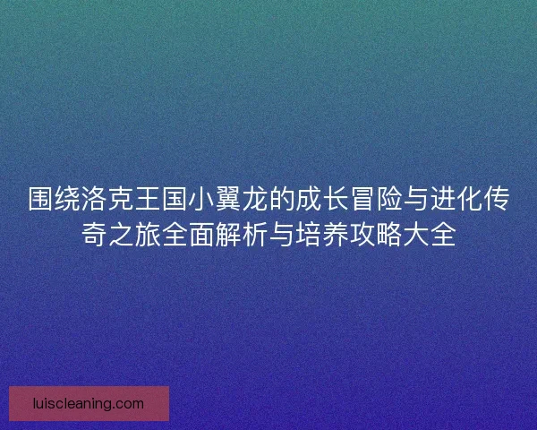 围绕洛克王国小翼龙的成长冒险与进化传奇之旅全面解析与培养攻略大全