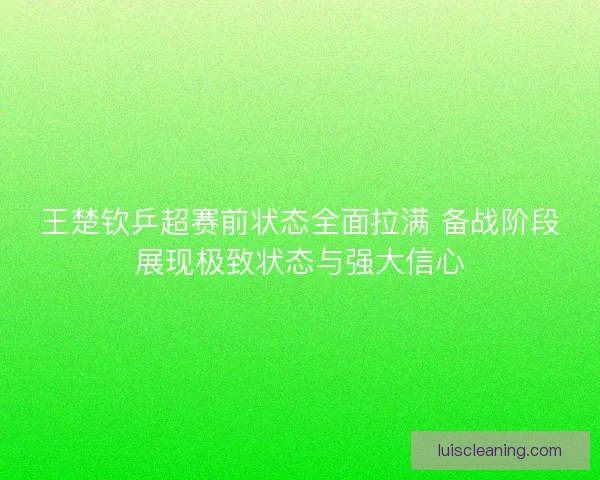 王楚钦乒超赛前状态全面拉满 备战阶段展现极致状态与强大信心