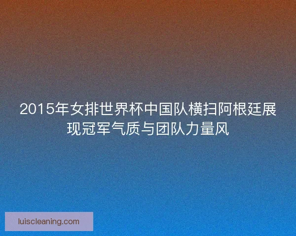 2015年女排世界杯中国队横扫阿根廷展现冠军气质与团队力量风