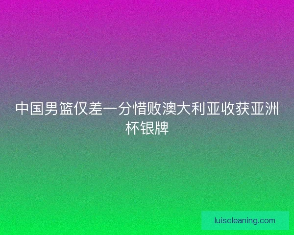 中国男篮仅差一分惜败澳大利亚收获亚洲杯银牌