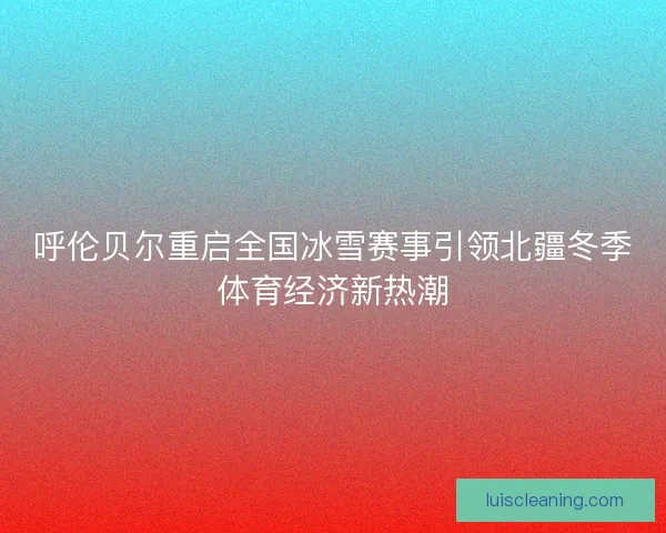 呼伦贝尔重启全国冰雪赛事引领北疆冬季体育经济新热潮 呼伦贝尔重启全国冰雪赛事引领北疆冬季体育经济新热潮