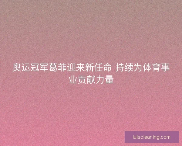 奥运冠军葛菲迎来新任命 持续为体育事业贡献力量 奥运冠军葛菲迎来新任命 持续为体育事业贡献力量