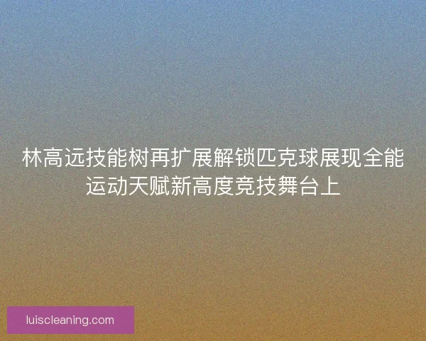 林高远技能树再扩展解锁匹克球展现全能运动天赋新高度竞技舞台上