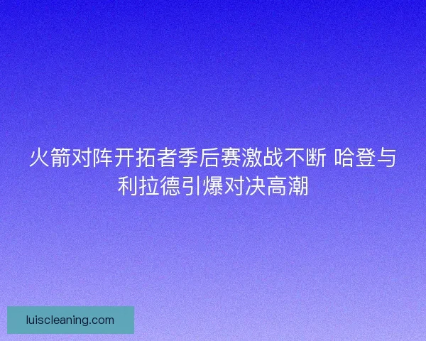 火箭对阵开拓者季后赛激战不断 哈登与利拉德引爆对决高潮