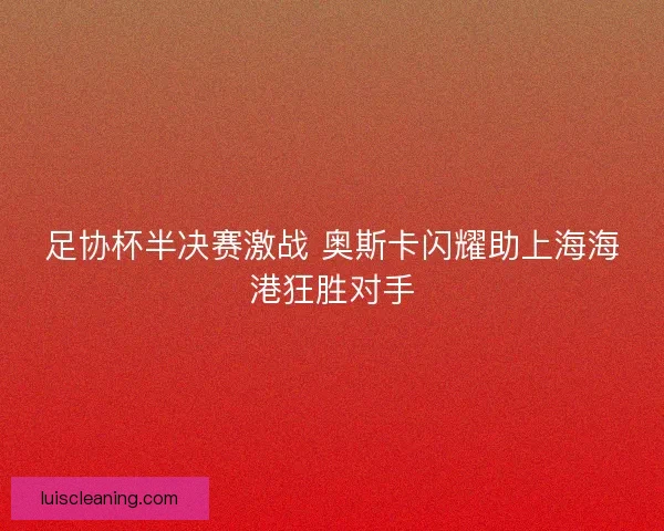 足协杯半决赛激战 奥斯卡闪耀助上海海港狂胜对手 足协杯半决赛激战 奥斯卡闪耀助上海海港狂胜对手