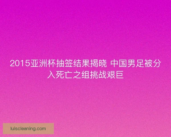 2015亚洲杯抽签结果揭晓 中国男足被分入死亡之组挑战艰巨