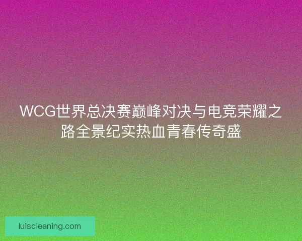 WCG世界总决赛巅峰对决与电竞荣耀之路全景纪实热血青春传奇盛