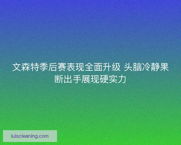 文森特季后赛表现全面升级 头脑冷静果断出手展现硬实力