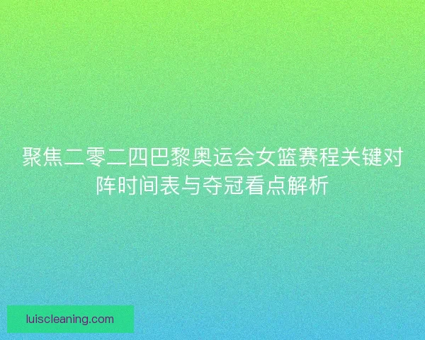 聚焦二零二四巴黎奥运会女篮赛程关键对阵时间表与夺冠看点解析