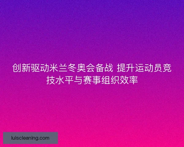 创新驱动米兰冬奥会备战 提升运动员竞技水平与赛事组织效率