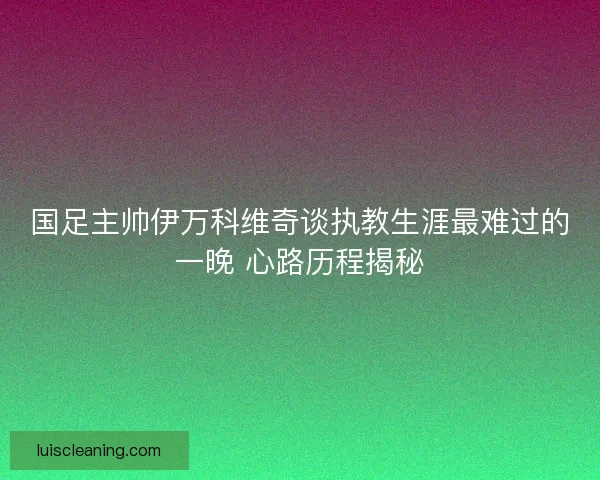 国足主帅伊万科维奇谈执教生涯最难过的一晚 心路历程揭秘 国足主帅伊万科维奇谈执教生涯最难过的一晚 心路历程揭秘