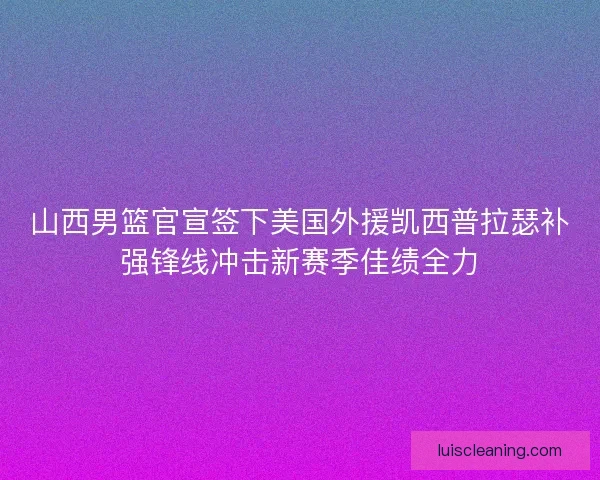 山西男篮官宣签下美国外援凯西普拉瑟补强锋线冲击新赛季佳绩全力