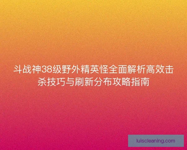 斗战神38级野外精英怪全面解析高效击杀技巧与刷新分布攻略指南