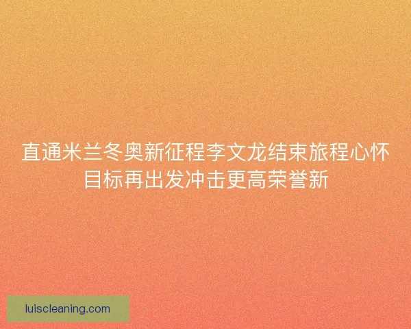 直通米兰冬奥新征程李文龙结束旅程心怀目标再出发冲击更高荣誉新
