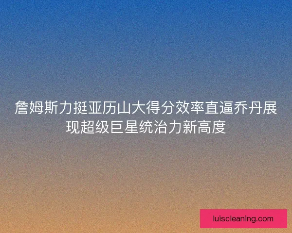 詹姆斯力挺亚历山大得分效率直逼乔丹展现超级巨星统治力新高度