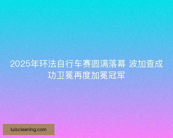2025年环法自行车赛圆满落幕 波加查成功卫冕再度加冕冠军