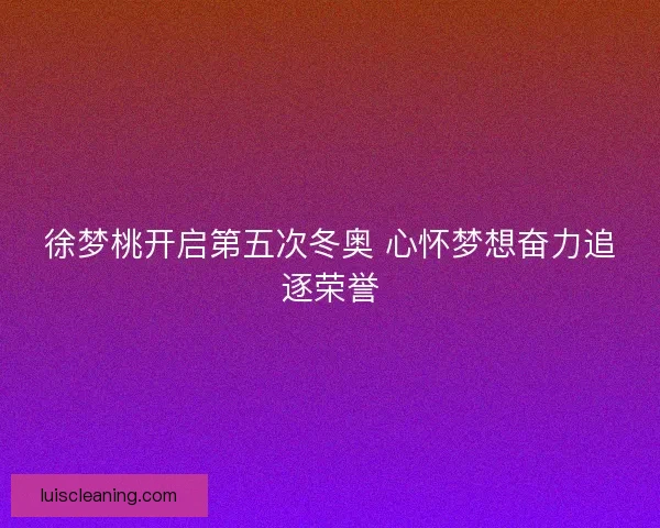 徐梦桃开启第五次冬奥 心怀梦想奋力追逐荣誉