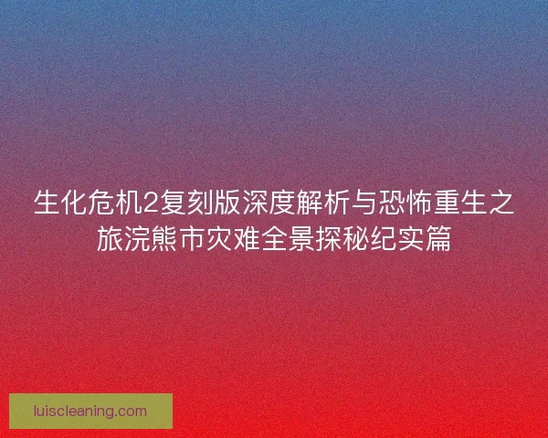 生化危机2复刻版深度解析与恐怖重生之旅浣熊市灾难全景探秘纪实篇 生化危机2复刻版深度解析与恐怖重生之旅浣熊市灾难全景探秘纪实篇
