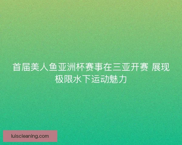 首届美人鱼亚洲杯赛事在三亚开赛 展现极限水下运动魅力