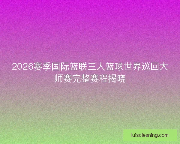 2026赛季国际篮联三人篮球世界巡回大师赛完整赛程揭晓