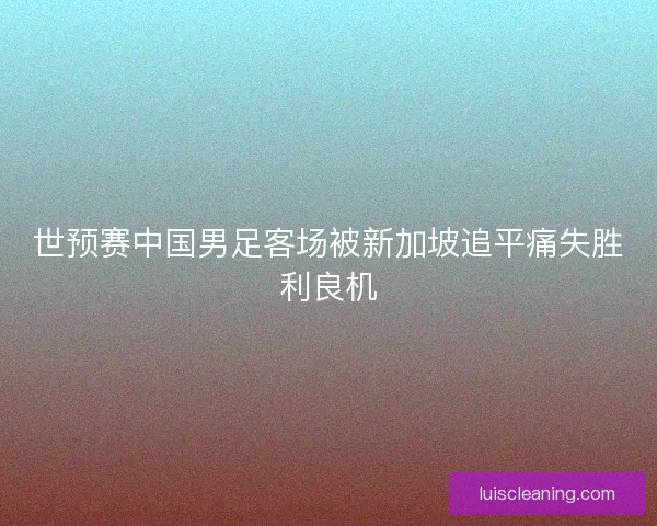 世预赛中国男足客场被新加坡追平痛失胜利良机 世预赛中国男足客场被新加坡追平痛失胜利良机