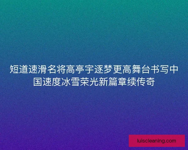 短道速滑名将高亭宇逐梦更高舞台书写中国速度冰雪荣光新篇章续传奇
