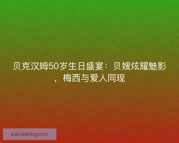 贝克汉姆50岁生日盛宴：贝嫂炫耀魅影，梅西与爱人同现