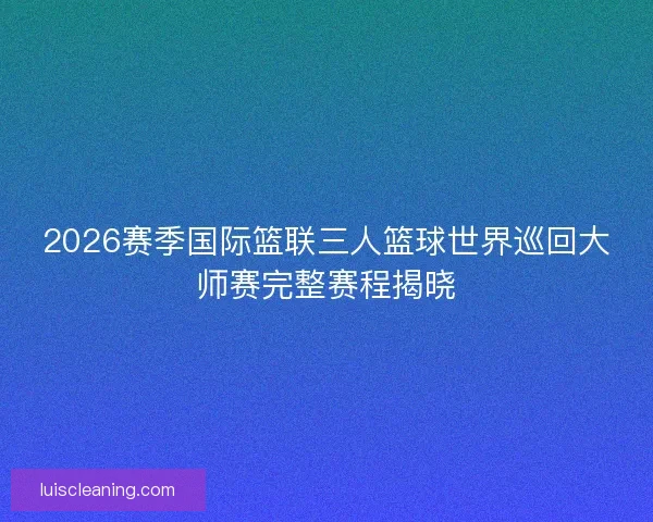 2026赛季国际篮联三人篮球世界巡回大师赛完整赛程揭晓