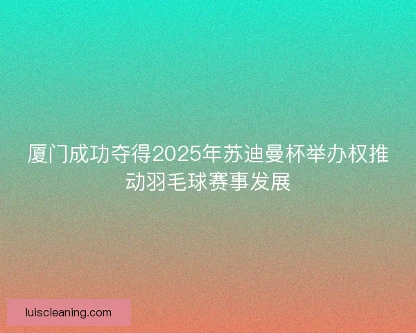 厦门成功夺得2025年苏迪曼杯举办权推动羽毛球赛事发展