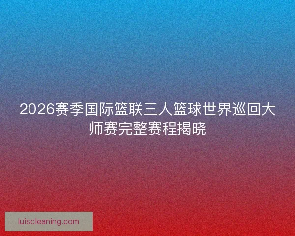 2026赛季国际篮联三人篮球世界巡回大师赛完整赛程揭晓