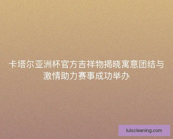 卡塔尔亚洲杯官方吉祥物揭晓寓意团结与激情助力赛事成功举办