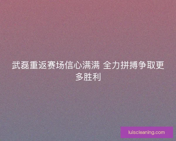 武磊重返赛场信心满满 全力拼搏争取更多胜利