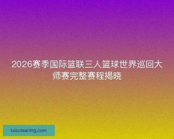 2026赛季国际篮联三人篮球世界巡回大师赛完整赛程揭晓
