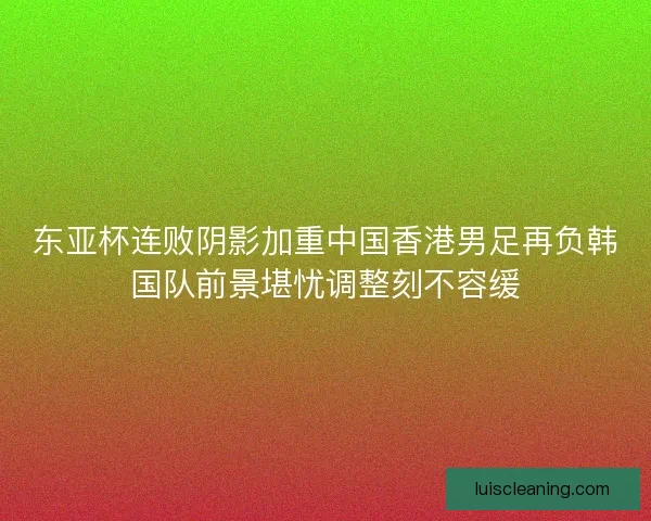 东亚杯连败阴影加重中国香港男足再负韩国队前景堪忧调整刻不容缓