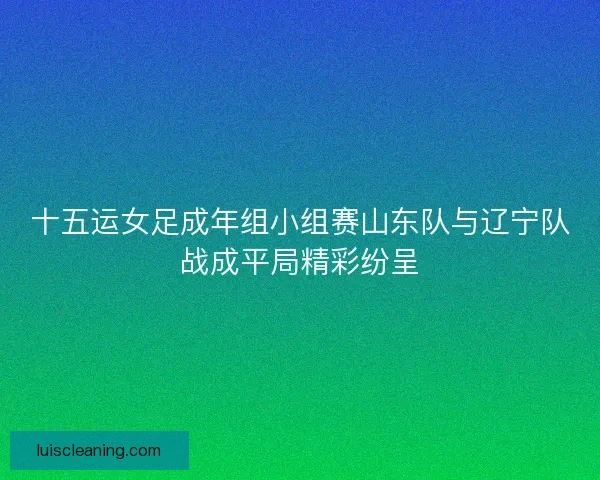 十五运女足成年组小组赛山东队与辽宁队战成平局精彩纷呈