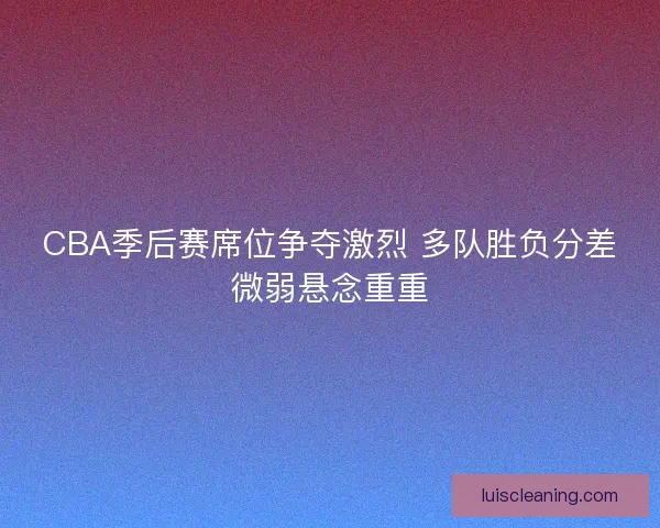 CBA季后赛席位争夺激烈 多队胜负分差微弱悬念重重