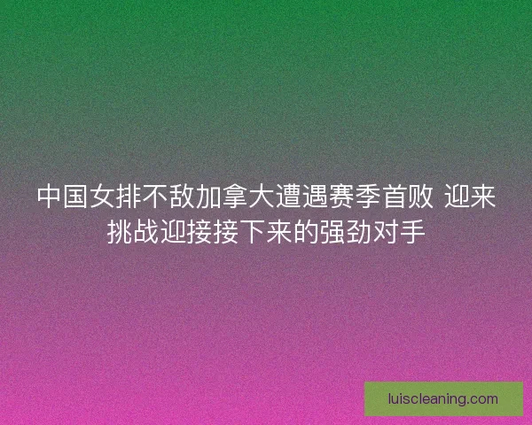 中国女排不敌加拿大遭遇赛季首败 迎来挑战迎接接下来的强劲对手