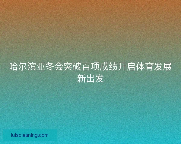 哈尔滨亚冬会突破百项成绩开启体育发展新出发